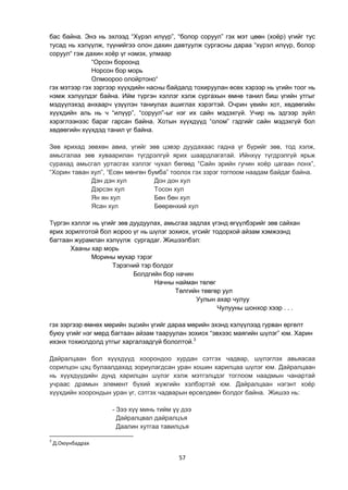 57
бас байна. Энэ нь эхлээд “Хүрэл илүүр”, “болор соруул” гэх мэт цөөн (хоѐр) үгийг тус
тусад нь хэлүүлж, түүнийгээ олон дахин давтуулж сургасны дараа “хүрэл илүүр, болор
соруул“ гэж дахин хоѐр үг нэмэх, улмаар
“Орсон бороонд
Норсон бор морь
Олмоороо олойртоно“
гэх мэтээр гэх зэргээр хүүхдийн насны байдалд тохируулан өсөх хэрээр нь үгийн тоог нь
нэмж хэлүүлдэг байна. Ийм түргэн хэллэг хэлж сургахын өмнө танил биш үгийн утгыг
мэдүүлэхэд анхаарч үзүүлэн таниулах ашиглах хэрэгтэй. Очрин үеийн хот, хөдөөгийн
хүүхдийн аль нь ч “илүүр”, “соруул”-ыг нэг их сайн мэдэхгүй. Учир нь эдгээр зүйл
хэрэглээнээс бараг гарсан байна. Хотын хүүхдүүд “олом” гэдгийг сайн мэдэхгүй бол
хөдөөгийн хүүхдэд танил үг байна.
Зөв ярихад зөвхөн авиа, үгийг зөв цэвэр дуудахаас гадна үг бүрийг зөв, тод хэлж,
амьсгалаа зөв хуваарилан түгдрэлгүй ярих шаардлагатай. Ийнхүү түгдрэлгүй ярьж
сурахад амьсгал уртасгах хэллэг чухал бөгөөд “Сайн эрийн гучин хоѐр цагаан лонх”,
“Хорин таван хул”, “Есөн мөнгөн бумба” тоолох гэх зэрэг тогпоом наадам байдаг байна.
Дэн дэн хул Дон дон хул
Дэрсэн хул Тосон хул
Ян ян хул Бөн бөн хул
Ясан хул Бөөрөнхий хул
Түргэн хэллэг нь үгийг зөв дуудуулах, амьсгаа задлах үгэнд өгүүлбэрийг зөв сайхан
ярих зорилготой бол жороо үг нь шүлэг зохиох, үгсийг тодорхой айзам хэмжээнд
багтаан журамлан хэлүүлж сургадаг. Жишээлбэл:
Хааны хар морь
Морины мухар тэрэг
Тэрэгний тэр болдог
Болдгийн бор начин
Начны найман төлөг
Төлгийн төвгөр уул
Уулын ахар чулуу
Чулууны шонхор хээр . . .
гэх зэргээр өмнөх мөрийн эцсийн үгийг дараа мөрийн эхэнд хэлүүлээд гурван өргөлт
буюу үгийг нэг мөрд багтаан айзам тааруулан зохиох “эвхээс маягийн шүлэг” юм. Харин
ихэнх тохиолдолд утгыг харгалзадгүй бололтой.3
Дайралцаан бол хүүхдүүд хоорондоо хурдан сэтгэх чадвар, шүлэглэх авьяасаа
сорилцон цэц булаалдахад зориулагдсан уран хошин харилцаа шүлэг юм. Дайралцаан
нь хүүхдүүдийн дунд харилцан шүлэг хэлж мэтгэлцдэг тоглоом наадмын чанартай
учраас драмын элөмент бүхий жүжгийн хэлбэртэй юм. Дайралцаан нэгэнт хоѐр
хүүхдийн хоорондын уран үг, сэтгэх чадварын өрсөлдөөн болдог байна. Жишээ нь:
- Зээ хүү минь тийм үү дээ
Дайралцвал дайралцъя
Даалин хутгаа тавилцъя
3
Д.Оюунбадрах
 