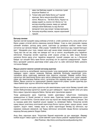73
авах гэж байгаад нүдийг нь сохолсон тухай
өгүүлсэн баайна г.м
 Тэгвэл ийм зүйл байж болох уу? гэдгийг
ярилцах. Багш жишээ өгүүлбэр зохиож
хэлнэ. Жишээ нь: “За боль боль, Нуухыг нь
аваад нүдийг нь сохлох гэгч болох нь” гэх
мэтээр өгүүлбэр зохиож, ямар нэг зүйлийг
хийхдээ өмнө байснаас нь муу болгож
магадгүй гэсэн үед хэлдэг талаар ярилцана.
 Хэлцээр өгүүлбэр зохиож, хэрхэн хэрэлэхийг
турших
Багшид санамж
Зургаан настай хүүхдийн хувьд хийсвэр утгатай үг, үгийн шилжсэн утга, хэлц үгийн утгыг
бүрэн ухаарч утгатай ойлгох хэмжээнд хрээгүй байдаг. Учир нь юмс үзэгдлийн гадаад
шинжийг анзаарч, дотоод далд шинж, шалтгаан үр дагаврын холбоог таних логик
сэтгэлгээ сул хөгжсөн байдаг. Ийм учраас “Соѐмбо бол монголын ард түмний бэлгэдэл
мөн”, “Шүүдрийн усыг түүж, ээждээ аяга цай чанаж өгвөл ээжийнхээ ачийг хариулдаг”,
“Хүнд яах гэж нэг ам, хоѐр чих заяадаг вэ? гэх үг хэллэг, өгүүлбэрийн утгы төдийлэн
ойлгохгүй. Нэгдүгээр ангийн сурагчид үгийг үндсэн утгаар нь сайн мэдэх боловч
шилжсэн болон далд утгыг төдийлэн мэддэггүй, түүнийг ухаарах нас нь ч болоогүй
байдаг тул хэлцийг багш яриа болон уншлагад нэг их хэрэглэх шаардлагагүй. Харин
багш эдгээрийг цээжлэх даалгавар өгвөл цаад утыг нь сайн ойлгоогүй байж цээжилж
тогтоосон байдаг.
Явцын үнэлгэг монгол хэлний хичээлд ашиглах
Явцын үнэлгээ нь хөтөлбөрийг хэрэгжүүлэхийн тулд суралцахуйн зорилтод дэвшүүлсэн
чадварыг сурагч хэрхэн эзэмшиж байгаад зөвлөгөө болохуйц мэдээллийг олох,
түүнийхээ дагуу сурагчдад зөвлөгөө өгөх зорилгыг агуулдаг. Өөрөөр хэлбэл багш,
сургалтын үйл ажиллагаа болон арга зүйгээ сайжруулах мэдээлэл олох, сурагч өөрийн
сурах үйл ажиллагаанд байгаа ололт, дутагдлаа олж харахад явцын үнэлгээ тусалдаг
байна. Явцын үнэлгээ нь суралцахуйг дэмжих зорилготой учраас тухайн сурагчид дүн
тавьж байна гэдэг хуучны ойлголтыг мартах хэрэгтэй.
Явцын үнэлгээ нь анги дахь сургалтын үйл ажиллагааны чухал хэсэг бөгөөд түүнийг сайн
зохион байгуулснаар сургалтын эцсийн үр дүнг сайжруулж чадна гэдгийг олон улс орны
багш нарын туршлага харуулж байна. Эдгээр арга туршлагаас дурдъя.
Үгээр урамшуулах арга. Сурагчид тухайн даалгаврыг гүйцэтгэсэн тохиолдолд
урамшууллын үг бүхий сангаас үг сонгож авах. Сурагчид тухайн урамшууллын үгээс
хэдийг ч сонгож болно. Сонгож авсан үгээ гэр лүүгээ авч яваад маргааш нь авчрах. Энэ
нь хүүхдэд урам өгөх төдийгүй унших чадварт нь нөлөөлдөг байна. Нэгдүгээр ангийн
хувьд явцын үнэлгээнд үнэлгээний хэрэгслүүд болох гэрлэн дохио, хуруун дохио, санал
хураалт, асуулт тавих, таавар зэрэг нь өргөн хэрэглэгддэг бөгөөд юу ойлгосон, юуг
хараахан эзэмшиж амжаагүй, юуг буруу ойлгосныг хичээлийн явцад богино хугацаанд
мэдэхэд багшид дэмжлэг боддог байна.
Анги дахь харилцан яриа. “Асуултаас бидний мэдлэгийн үр дүн харагддаг. Өөрөөр
хэлбэл асуулт тавьж сурах нь хүний хамгийн чухал оюуны ухаалаг чадвар/хэрэгсэл юм."
(Neil Postman, http://ictnz.com/importanceofquestioning.htm)
 