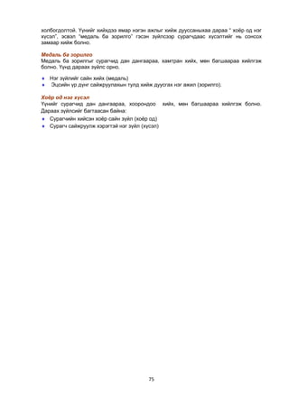 75
холбогдолтой. Үүнийг хийхдээ ямар нэгэн ажлыг хийж дууссаныхаа дараа “ хоѐр од нэг
хүсэл”, эсвэл “медаль ба зорилго” гэсэн зүйлсээр сурагчдаас хүсэлтийг нь сонсох
замаар хийж болно.
Медаль ба зорилго
Медаль ба зорилгыг сурагчид дан дангаараа, хамтран хийх, мөн багшаараа хийлгэж
болно. Үүнд дараах зүйлс орно.
 Нэг зүйлийг сайн хийх (медаль)
 Эцсийн үр дүнг сайжруулахын тулд хийж дуусгах нэг ажил (зорилго).
Хоёр од нэг хүсэл
Үүнийг сурагчид дан дангаараа, хоорондоо хийх, мөн багшаараа хийлгэж болно.
Дараах зүйлсийг багтаасан байна:
 Сурагчийн хийсэн хоѐр сайн зүйл (хоѐр од)
 Сурагч сайжруулж хэрэгтэй нэг зүйл (хүсэл)
 