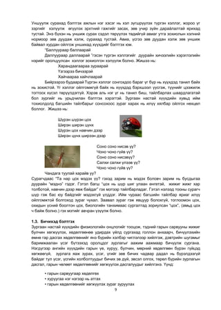 9
Уншуулж сурахад бэлтгэх ажлын нэг хэсэг нь хэл зүгшрүүлэх түргэн хэллэг, жороо үг
зэргийг хэлүүлж өгүүлэх эрхтний гажгийг засах, зөв учир зүйн дараàлалтай ярихад
тустай. Энэ бүхэн нь уншиж сурах сэдэл төрүүлэх төдийгүй авиаг утга зохиолын хэлний
нормоор зөв дуудаж хэлж, сурахад тустай. Авиа, үсгээ зөв дуудан хэлж зөв уншиж
байвал хурдан ойлгож уншихад хүүхдийг бэлтгэх юм.
“Баллуураар баллаарай
Даллуураар даллаарай ”гэсэн түргэн хэллэгийг дуурайн хичээлийн хэрэглэлийн
нэрийг оролцуулсан хэллэг зохиолгон хэлүүлж болно. Жишээ нь:
Харандаагаарaa зураарай
Үзгээрээ бичээрэй
Хайчаараа хайчлаарай
Бийрээрээ будаарай Түргэн хэллэг сонгохдоо бараг үг бүр нь хүүхдэд танил байх
нь зохистой. Үг хэллэг ойлгомжгүй байх нь хүүхдэд бэрхшээл үүсгэж, түүнийг цээжилж
тогтоох хүсэл төрүүлдэггүй. Хэрэв аль нэг үг нь танил биш, тайлбарлах шаардлагатай
бол зургийг нь урьдчилан бэлтгэх хэрэгтэй. Зургаан настай хүүхдийн хувьд ийм
тохиолдолд багшийн тайлбарыг сонсохоос зураг харах нь илүү хялбар ойлгох нөхцөл
боллог. Жишээ нь:
Шүрэн шүрэн цох
Ширэн ширэн цүнх
Шүрэн цох навчин дээр
Ширэн цүнх ширээн дээр
Соно соно нисэв үү?
Чоно чоно гүйв үү?
Соно соно нисэвүү?
Салхи салхи үлээв үү?
Чоно чоно гүйв үү?
Чандага туулай харайв уу?
Сурагчдаас “Та нар цох мэдэх үү? гэхэд зарим нь мэдэх боловч зарим нь бусдыгаа
дуурайн “мэднэ” гэдэг. Гэтэл багш “цох нь шүр шиг улаан өнгөтэй, жижиг жижг хар
толботой, навчин дээр явж байдаг” гэх мэтээр тайлбарладаг. Гэтэл нэлээд тооны сурагч
шүр гэж бас юу байдгийг мэдэхгүй үлддэг. Ийм чураас багшийн тайлбар яриаг илүү
ойлгомжтой болгоход зураг чухал. Заавал зураг гэж явцуур болохгүй, тоглоомон цох,
охидын үсний боолтон цох, биологийн танхимаас сургалтад зориулсан “цох”, (амьд цох
ч байж болно.) гэх мэтийг авчран үзүүлж болно.
1.3. Бичихэд бэлтгэх
Зургаан настай хүүхдийн физиологийн онцлогийг тооцож, тэдний гарын сарвууны жижиг
булчин хөгжүүлэх, хөдөлгөөнөө удирдах үйлд сургахад голлон анхаарч, бичүүлэхийн
өмнө гар дасгах хөдөлгөөнийг янз бүрийн хэлбэр чиглэлээр хийлгэж, дэвтрийн шугамыг
баримжаалан үсэг бүтээхэд оролцдог зурлагыг аажим аажмаар бичүүлж сургана.
Нэгдүгээр ангийн хүүхдийн гарын үе, хуруу, булчин, мөрний хөдөлгөөн бүрэн гүйцэд
хөгжөөгүй, зурлага яаж зурах, үсэг, үгийг зөв бичих чадвар дадал нь бүрэлдээгүй
байдаг тул үсэг, үсгийн холболтуудыг бичих эв дүй, эвсэл олгох, төрөл бүрийн зурлагын
дасгал, гарын чөлөөт хөдөлгөөнийг хөгжүүлэх дасгалуудыг хийлгэнэ. Үүнд:
• гарын сарвуугаар хөдөлгөх
• хуруугаа нэг нэгээр нь атгах
• гарын хөдөлгөөнийг хөгжүүлэх зураг зуруулах
 