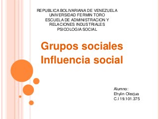 REPUBLICA BOLIVARIANA DE VENEZUELA 
UNIVERSIDAD FERMIN TORO 
ESCUELA DE ADMINISTRACION Y 
RELACIONES INDUSTRIALES 
PSICOLOGIA SOCIAL 
Grupos sociales 
Influencia social 
Alumno: 
Ehylin Olezjua 
C.I 19.101.375 
 