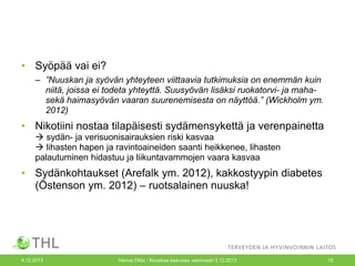 • Syöpää vai ei?
– ”Nuuskan ja syövän yhteyteen viittaavia tutkimuksia on enemmän kuin
niitä, joissa ei todeta yhteyttä. Suusyövän lisäksi ruokatorvi- ja mahasekä haimasyövän vaaran suurenemisesta on näyttöä.” (Wickholm ym.
2012)

• Nikotiini nostaa tilapäisesti sydämensykettä ja verenpainetta
 sydän- ja verisuonisairauksien riski kasvaa
 lihasten hapen ja ravintoaineiden saanti heikkenee, lihasten
palautuminen hidastuu ja liikuntavammojen vaara kasvaa

• Sydänkohtaukset (Arefalk ym. 2012), kakkostyypin diabetes
(Östenson ym. 2012) – ruotsalainen nuuska!

4.12.2013

Hanna Ollila / Nuuskaa taskussa -seminaari 3.12.2013

10

 