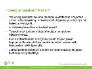 ”Energianuuskan” haitat?
• Vrt. energiajuomat: suurina määrinä käytettäessä voi johtaa
siihen, että päänsärky, univaikeudet, ärtyneisyys, väsymys tai
heikotus yleistyvät.
– Yhteiskäyttö muiden tuotteiden kanssa?

• Teepohjaiset tuotteet voivat aiheuttaa hampaiden
värjääntymistä.
• Osa nikotiinittomista energianuuskista laskee plakin
happamuutta alle ph 6:en, minkä tiedetään olevan riski
hampaiden reikiintymiselle.
• Jotkut tuotteet sisältävät sokeria tai sokeristuvia ja happoa
tuottavia hiilihydraatteja.

4.12.2013

Hanna Ollila / Nuuskaa taskussa -seminaari 3.12.2013

11

 