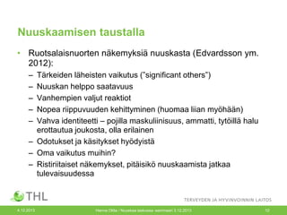 Nuuskaamisen taustalla
• Ruotsalaisnuorten näkemyksiä nuuskasta (Edvardsson ym.
2012):
–
–
–
–
–

Tärkeiden läheisten vaikutus (”significant others”)
Nuuskan helppo saatavuus
Vanhempien valjut reaktiot
Nopea riippuvuuden kehittyminen (huomaa liian myöhään)
Vahva identiteetti – pojilla maskuliinisuus, ammatti, tytöillä halu
erottautua joukosta, olla erilainen
– Odotukset ja käsitykset hyödyistä
– Oma vaikutus muihin?
– Ristiriitaiset näkemykset, pitäisikö nuuskaamista jatkaa
tulevaisuudessa

4.12.2013

Hanna Ollila / Nuuskaa taskussa -seminaari 3.12.2013

12

 