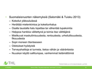 • Suomalaisnuorten näkemyksiä (Salomäki & Tuisku 2013)
–
–
–
–
–
–
–
–
–

4.12.2013

Kokeilut yläkouluiässä
Herättää mielenkiintoa ja kokeilunhalua
Osalla taustalla halu lopettaa tai vähentää tupakointia
Helppoa hankkia välitettynä ja toimia itse välittäjänä
Mielikuvat maskuliinisuudesta, rentoudesta, urheilullisuudesta,
fiksuudesta
Sopii moneen tilanteeseen
Odotukset hyödyistä
Terveyshaittoja ei tunneta, tietoa vähän ja vääränlaista
Nuuskan käyttö sallitumpaa, vanhemmat tietämättömiä

Hanna Ollila / Nuuskaa taskussa -seminaari 3.12.2013

13

 