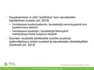 • Nuuskaaminen ei yhtä ”profiloitua” kuin savukkeiden
käyttäminen (Larsen ym. 2013)
– Verrattaessa tupakoimattomiin, taustatekijät samantyyppisiä kuin
tupakoinnissa yleensä
– Verrattaessa tupakoijiin, taustatekijät lähempänä
riskikäyttäytymiseltä suojaavia tekijöitä

• Suoraan nuuskalla aloittaneilla nuorilla suurempi
todennäköisyys siirtyä nuuskan ja savukkeiden yhteiskäyttöön
(Grøtvedt ym. 2013)

4.12.2013

Hanna Ollila / Nuuskaa taskussa -seminaari 3.12.2013

15

 