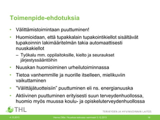 Toimenpide-ehdotuksia
• Välittämistoimintaan puuttuminen!

• Huomioidaan, että tupakkalain tupakointikiellot sisältävät
tupakoinnin lakimääritelmän takia automaattisesti
nuuskakiellot
– Työkalu mm. oppilaitoksille, kielto ja seuraukset
järjestyssääntöihin

• Nuuskan huomioiminen urheilutoiminnassa
• Tietoa vanhemmille ja nuorille itselleen, mielikuviin
vaikuttaminen
• ”Välittäjätuotteisiin” puuttuminen eli ns. energianuuska
• Aktiivinen puuttuminen erityisesti suun terveydenhuollossa,
huomio myös muussa koulu- ja opiskeluterveydenhuollossa

4.12.2013

Hanna Ollila / Nuuskaa taskussa -seminaari 3.12.2013

16

 