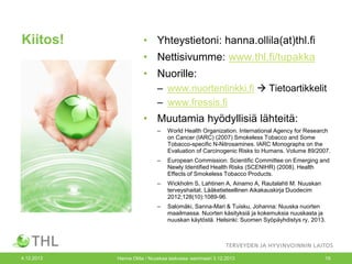 Kiitos!

• Yhteystietoni: hanna.ollila(at)thl.fi
• Nettisivumme: www.thl.fi/tupakka

• Nuorille:
– www.nuortenlinkki.fi  Tietoartikkelit
– www.fressis.fi

• Muutamia hyödyllisiä lähteitä:
–

–

European Commission. Scientific Committee on Emerging and
Newly Identified Health Risks (SCENIHR) (2008). Health
Effects of Smokeless Tobacco Products.

–

Wickholm S, Lahtinen A, Ainamo A, Rautalahti M. Nuuskan
terveyshaitat. Lääketieteellinen Aikakauskirja Duodecim
2012;128(10):1089-96.

–

4.12.2013

World Health Organization. International Agency for Research
on Cancer (IARC) (2007) Smokeless Tobacco and Some
Tobacco-specific N-Nitrosamines. IARC Monographs on the
Evaluation of Carcinogenic Risks to Humans. Volume 89/2007.

Salomäki, Sanna-Mari & Tuisku, Johanna: Nuuska nuorten
maailmassa. Nuorten käsityksiä ja kokemuksia nuuskasta ja
nuuskan käytöstä. Helsinki: Suomen Syöpäyhdistys ry, 2013.

Hanna Ollila / Nuuskaa taskussa -seminaari 3.12.2013

19

 