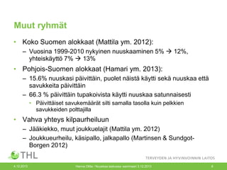Muut ryhmät
• Koko Suomen alokkaat (Mattila ym. 2012):
– Vuosina 1999-2010 nykyinen nuuskaaminen 5%  12%,
yhteiskäyttö 7%  13%

• Pohjois-Suomen alokkaat (Hamari ym. 2013):
– 15.6% nuuskasi päivittäin, puolet näistä käytti sekä nuuskaa että
savukkeita päivittäin
– 66.3 % päivittäin tupakoivista käytti nuuskaa satunnaisesti
• Päivittäiset savukemäärät silti samalla tasolla kuin pelkkien
savukkeiden polttajilla

• Vahva yhteys kilpaurheiluun
– Jääkiekko, muut joukkuelajit (Mattila ym. 2012)
– Joukkueurheilu, käsipallo, jalkapallo (Martinsen & SundgotBorgen 2012)

4.12.2013

Hanna Ollila / Nuuskaa taskussa -seminaari 3.12.2013

8

 