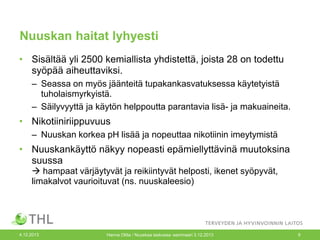 Nuuskan haitat lyhyesti
• Sisältää yli 2500 kemiallista yhdistettä, joista 28 on todettu
syöpää aiheuttaviksi.
– Seassa on myös jäänteitä tupakankasvatuksessa käytetyistä
tuholaismyrkyistä.
– Säilyvyyttä ja käytön helppoutta parantavia lisä- ja makuaineita.

• Nikotiiniriippuvuus
– Nuuskan korkea pH lisää ja nopeuttaa nikotiinin imeytymistä

• Nuuskankäyttö näkyy nopeasti epämiellyttävinä muutoksina
suussa
 hampaat värjäytyvät ja reikiintyvät helposti, ikenet syöpyvät,
limakalvot vaurioituvat (ns. nuuskaleesio)

4.12.2013

Hanna Ollila / Nuuskaa taskussa -seminaari 3.12.2013

9

 