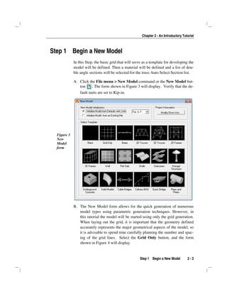 Chapter 2 - An Introductory Tutorial
Step 1 Begin a New Model 2 - 3
Step 1 Begin a New Model
In this Step, the basic grid that will serve as a template for developing the
model will be defined. Then a material will be defined and a list of dou-
ble angle sections will be selected for the truss Auto Select Section list.
A. Click the File menu > New Model command or the New Model but-
ton . The form shown in Figure 3 will display. Verify that the de-
fault units are set to Kip-in.
Figure 3
New
Model
form
B. The New Model form allows for the quick generation of numerous
model types using parametric generation techniques. However, in
this tutorial the model will be started using only the grid generation.
When laying out the grid, it is important that the geometry defined
accurately represents the major geometrical aspects of the model, so
it is advisable to spend time carefully planning the number and spac-
ing of the grid lines. Select the Grid Only button, and the form
shown in Figure 4 will display.
 