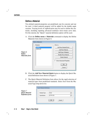 SAP2000
2 - 6 Step 1 Begin a New Model
Define a Material
Two default material properties are predefined; one for concrete and one
for steel. A third material property will be added for the double angle
sections. Varying levels of sophistication may be used to define the ma-
terials, including inputting advanced nonlinear stress-strain curve data.
For this tutorial, the “Quick” material definition option will be used.
A. Click the Define menu > Materials command to display the Define
Materials form shown in Figure 6.
Figure 6
Define
Materials form
B. Click the Add New Material Quick button to display the Quick Ma-
terial Definition form shown in Figure 7.
C. The Quick Material Definition form allows for the rapid selection of
material types from predefined standards. Select Steel from the Ma-
terial Type drop-down list.
Figure 7
Quick Material
Definition form
 