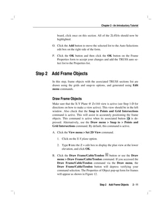 Chapter 2 - An Introductory Tutorial
Step 2 Add Frame Objects 2 - 11
board, click once on this section. All of the 2L4X4s should now be
highlighted.
O. Click the Add button to move the selected list to the Auto Selections
edit box on the right side of the form.
P. Click the OK button and then click the OK button on the Frame
Properties form to accept your changes and add the TRUSS auto se-
lect list to the Properties list.
Step 2 Add Frame Objects
In this step, frame objects with the associated TRUSS sections list are
drawn using the grids and snap-to options, and generated using Edit
menu commands.
Draw Frame Objects
Make sure that the X-Y Plane @ Z=144 view is active (see Step 1-D for
directions on how to make a view active). This view should be in the left
window. Also check that the Snap to Points and Grid Intersections
command is active. This will assist in accurately positioning the frame
objects. This command is active when its associated button is de-
pressed. Alternatively, use the Draw menu > Snap to > Points and
Grid Intersections command. By default, this command is active.
A. Click the View menu > Set 2D View command.
1. Click on the X-Y plane option.
2. Type 0 into the Z = edit box to display the plan view at the lower
elevation, and click OK.
B. Click the Draw Frame/Cable/Tendon button or use the Draw
menu > Draw Frame/Cable/Tendon command. If you accessed the
Draw Frame/Cable/Tendon command via the Draw menu, the
Draw Frame/Cable/Tendon button will depress verifying your
command selection. The Properties of Object pop-up form for frames
will appear as shown in Figure 12.
 