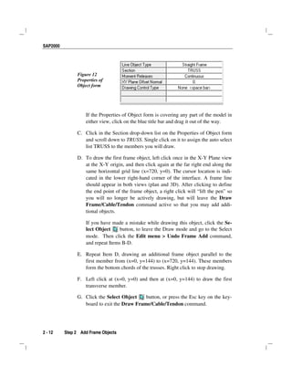 SAP2000
2 - 12 Step 2 Add Frame Objects
Figure 12
Properties of
Object form
If the Properties of Object form is covering any part of the model in
either view, click on the blue title bar and drag it out of the way.
C. Click in the Section drop-down list on the Properties of Object form
and scroll down to TRUSS. Single click on it to assign the auto select
list TRUSS to the members you will draw.
D. To draw the first frame object, left click once in the X-Y Plane view
at the X-Y origin, and then click again at the far right end along the
same horizontal grid line (x=720, y=0). The cursor location is indi-
cated in the lower right-hand corner of the interface. A frame line
should appear in both views (plan and 3D). After clicking to define
the end point of the frame object, a right click will “lift the pen” so
you will no longer be actively drawing, but will leave the Draw
Frame/Cable/Tendon command active so that you may add addi-
tional objects.
If you have made a mistake while drawing this object, click the Se-
lect Object button, to leave the Draw mode and go to the Select
mode. Then click the Edit menu > Undo Frame Add command,
and repeat Items B-D.
E. Repeat Item D, drawing an additional frame object parallel to the
first member from (x=0, y=144) to (x=720, y=144). These members
form the bottom chords of the trusses. Right click to stop drawing.
F. Left click at (x=0, y=0) and then at (x=0, y=144) to draw the first
transverse member.
G. Click the Select Object button, or press the Esc key on the key-
board to exit the Draw Frame/Cable/Tendon command.
 