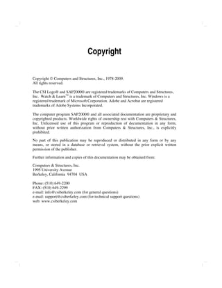 Copyright
Copyright  Computers and Structures, Inc., 1978-2009.
All rights reserved.
The CSI Logo® and SAP2000® are registered trademarks of Computers and Structures,
Inc. Watch & Learn
TM
is a trademark of Computers and Structures, Inc. Windows is a
registered trademark of Microsoft Corporation. Adobe and Acrobat are registered
trademarks of Adobe Systems Incorporated.
The computer program SAP2000® and all associated documentation are proprietary and
copyrighted products. Worldwide rights of ownership rest with Computers & Structures,
Inc. Unlicensed use of this program or reproduction of documentation in any form,
without prior written authorization from Computers & Structures, Inc., is explicitly
prohibited.
No part of this publication may be reproduced or distributed in any form or by any
means, or stored in a database or retrieval system, without the prior explicit written
permission of the publisher.
Further information and copies of this documentation may be obtained from:
Computers & Structures, Inc.
1995 University Avenue
Berkeley, California 94704 USA
Phone: (510) 649-2200
FAX: (510) 649-2299
e-mail: info@csiberkeley.com (for general questions)
e-mail: support@csiberkeley.com (for technical support questions)
web: www.csiberkeley.com
 