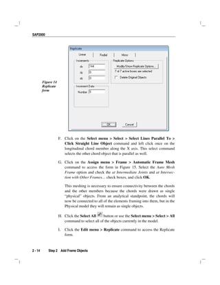 SAP2000
2 - 14 Step 2 Add Frame Objects
Figure 14
Replicate
form
F. Click on the Select menu > Select > Select Lines Parallel To >
Click Straight Line Object command and left click once on the
longitudinal chord member along the X axis. This select command
selects the other chord object that is parallel as well.
G. Click on the Assign menu > Frame > Automatic Frame Mesh
command to access the form in Figure 15. Select the Auto Mesh
Frame option and check the at Intermediate Joints and at Intersec-
tion with Other Frames… check boxes, and click OK.
This meshing is necessary to ensure connectivity between the chords
and the other members because the chords were drawn as single
“physical” objects. From an analytical standpoint, the chords will
now be connected to all of the elements framing into them, but in the
Physical model they will remain as single objects.
H. Click the Select All button or use the Select menu > Select > All
command to select all of the objects currently in the model.
I. Click the Edit menu > Replicate command to access the Replicate
form.
 