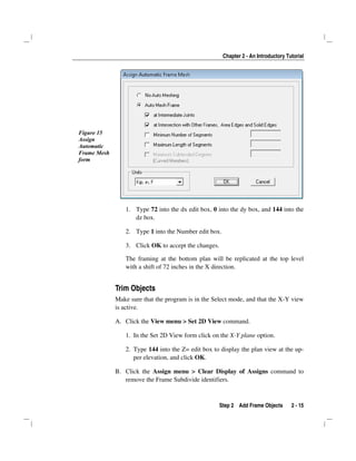 Chapter 2 - An Introductory Tutorial
Step 2 Add Frame Objects 2 - 15
Figure 15
Assign
Automatic
Frame Mesh
form
1. Type 72 into the dx edit box, 0 into the dy box, and 144 into the
dz box.
2. Type 1 into the Number edit box.
3. Click OK to accept the changes.
The framing at the bottom plan will be replicated at the top level
with a shift of 72 inches in the X direction.
Trim Objects
Make sure that the program is in the Select mode, and that the X-Y view
is active.
A. Click the View menu > Set 2D View command.
1. In the Set 2D View form click on the X-Y plane option.
2. Type 144 into the Z= edit box to display the plan view at the up-
per elevation, and click OK.
B. Click the Assign menu > Clear Display of Assigns command to
remove the Frame Subdivide identifiers.
 