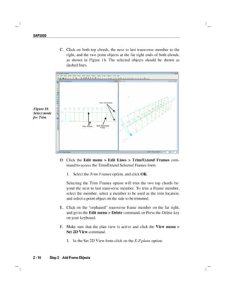 SAP2000
2 - 16 Step 2 Add Frame Objects
C. Click on both top chords, the next to last transverse member to the
right, and the two point objects at the far right ends of both chords,
as shown in Figure 16. The selected objects should be shown as
dashed lines.
Figure 16
Select mode
for Trim
D. Click the Edit menu > Edit Lines > Trim/Extend Frames com-
mand to access the Trim/Extend Selected Frames form.
1. Select the Trim Frames option, and click OK.
Selecting the Trim Frames option will trim the two top chords be-
yond the next to last transverse member. To trim a Frame member,
select the member, select a member to be used as the trim location,
and select a point object on the side to be trimmed.
E. Click on the “orphaned” transverse frame member on the far right,
and go to the Edit menu > Delete command, or Press the Delete key
on your keyboard.
F. Make sure that the plan view is active and click the View menu >
Set 2D View command.
1. In the Set 2D View form click on the X-Z plane option.
 