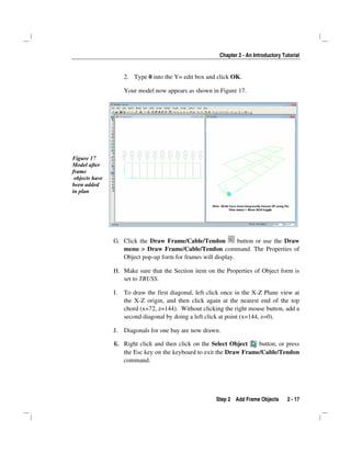 Chapter 2 - An Introductory Tutorial
Step 2 Add Frame Objects 2 - 17
2. Type 0 into the Y= edit box and click OK.
Your model now appears as shown in Figure 17.
Figure 17
Model after
frame
objects have
been added
in plan
G. Click the Draw Frame/Cable/Tendon button or use the Draw
menu > Draw Frame/Cable/Tendon command. The Properties of
Object pop-up form for frames will display.
H. Make sure that the Section item on the Properties of Object form is
set to TRUSS.
I. To draw the first diagonal, left click once in the X-Z Plane view at
the X-Z origin, and then click again at the nearest end of the top
chord (x=72, z=144). Without clicking the right mouse button, add a
second diagonal by doing a left click at point (x=144, z=0).
J. Diagonals for one bay are now drawn.
K. Right click and then click on the Select Object button, or press
the Esc key on the keyboard to exit the Draw Frame/Cable/Tendon
command.
 