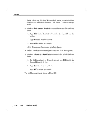SAP2000
2 - 18 Step 2 Add Frame Objects
L. Draw a Selection Box from Right to Left across the two diagonals
just drawn to select both diagonals. See Figure 13 for selection op-
tions.
M. Click the Edit menu > Replicate command to access the Replicate
form.
1. Type 144 into the dx edit box, 0 into the dy box, and 0 into the
dz box.
2. Type 4 into the Number edit box.
3. Click OK to accept the changes.
All of the diagonals for one truss have been drawn.
N. Draw a Selection Box from Right to Left across all of the diagonals.
O. Click the Edit menu > Replicate command to bring up the Replicate
form.
1. On the Linear tab, type 0 into the dx edit box, 144 into the dy
box, and 0 into the dz box.
2. Type 1 into the Number edit box.
3. Click OK to accept the changes.
The model now appears as shown in Figure 18.
 