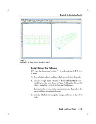 Chapter 2 - An Introductory Tutorial
Step 2 Add Frame Objects 2 - 19
Figure 18
Model after all frame objects have been added
Assign Member End Releases
Make sure that the program is in the Select mode, and that the X-Z view
is active.
A. Draw a Selection Box from Right to Left across all of the diagonals.
B. Click the Assign menu > Frame > Releases/Partial Fixity com-
mand to access the form shown in Figure 19. Check the Moment 33
(Major) check boxes for both the Start and End Releases.
By releasing the moments in the major direction, the diagonals in the
trusses will behave as pinned elements.
C. Click the OK button to accept the changes and return to the Select
mode.
 