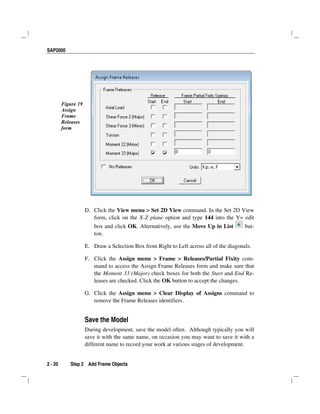 SAP2000
2 - 20 Step 2 Add Frame Objects
Figure 19
Assign
Frame
Releases
form
D. Click the View menu > Set 2D View command. In the Set 2D View
form, click on the X-Z plane option and type 144 into the Y= edit
box and click OK. Alternatively, use the Move Up in List but-
ton.
E. Draw a Selection Box from Right to Left across all of the diagonals.
F. Click the Assign menu > Frame > Releases/Partial Fixity com-
mand to access the Assign Frame Releases form and make sure that
the Moment 33 (Major) check boxes for both the Start and End Re-
leases are checked. Click the OK button to accept the changes.
G. Click the Assign menu > Clear Display of Assigns command to
remove the Frame Releases identifiers.
Save the Model
During development, save the model often. Although typically you will
save it with the same name, on occasion you may want to save it with a
different name to record your work at various stages of development.
 