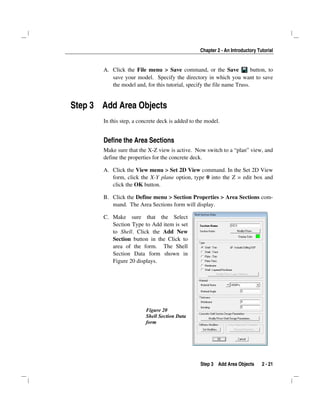 Chapter 2 - An Introductory Tutorial
Step 3 Add Area Objects 2 - 21
A. Click the File menu > Save command, or the Save button, to
save your model. Specify the directory in which you want to save
the model and, for this tutorial, specify the file name Truss.
Step 3 Add Area Objects
In this step, a concrete deck is added to the model.
Define the Area Sections
Make sure that the X-Z view is active. Now switch to a “plan” view, and
define the properties for the concrete deck.
A. Click the View menu > Set 2D View command. In the Set 2D View
form, click the X-Y plane option, type 0 into the Z = edit box and
click the OK button.
B. Click the Define menu > Section Properties > Area Sections com-
mand. The Area Sections form will display.
C. Make sure that the Select
Section Type to Add item is set
to Shell. Click the Add New
Section button in the Click to
area of the form. The Shell
Section Data form shown in
Figure 20 displays.
Figure 20
Shell Section Data
form
 
