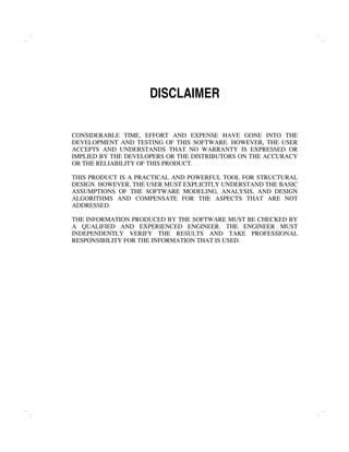 DISCLAIMER
CONSIDERABLE TIME, EFFORT AND EXPENSE HAVE GONE INTO THE
DEVELOPMENT AND TESTING OF THIS SOFTWARE. HOWEVER, THE USER
ACCEPTS AND UNDERSTANDS THAT NO WARRANTY IS EXPRESSED OR
IMPLIED BY THE DEVELOPERS OR THE DISTRIBUTORS ON THE ACCURACY
OR THE RELIABILITY OF THIS PRODUCT.
THIS PRODUCT IS A PRACTICAL AND POWERFUL TOOL FOR STRUCTURAL
DESIGN. HOWEVER, THE USER MUST EXPLICITLY UNDERSTAND THE BASIC
ASSUMPTIONS OF THE SOFTWARE MODELING, ANALYSIS, AND DESIGN
ALGORITHMS AND COMPENSATE FOR THE ASPECTS THAT ARE NOT
ADDRESSED.
THE INFORMATION PRODUCED BY THE SOFTWARE MUST BE CHECKED BY
A QUALIFIED AND EXPERIENCED ENGINEER. THE ENGINEER MUST
INDEPENDENTLY VERIFY THE RESULTS AND TAKE PROFESSIONAL
RESPONSIBILITY FOR THE INFORMATION THAT IS USED.
 