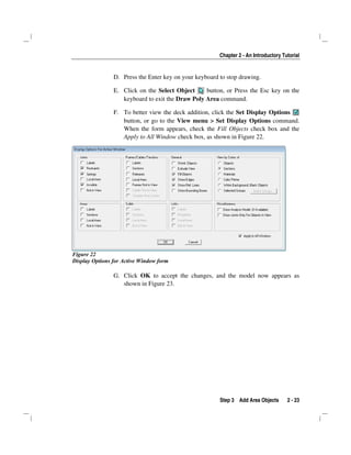 Chapter 2 - An Introductory Tutorial
Step 3 Add Area Objects 2 - 23
D. Press the Enter key on your keyboard to stop drawing.
E. Click on the Select Object button, or Press the Esc key on the
keyboard to exit the Draw Poly Area command.
F. To better view the deck addition, click the Set Display Options
button, or go to the View menu > Set Display Options command.
When the form appears, check the Fill Objects check box and the
Apply to All Window check box, as shown in Figure 22.
Figure 22
Display Options for Active Window form
G. Click OK to accept the changes, and the model now appears as
shown in Figure 23.
 