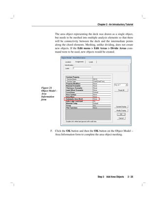 Chapter 2 - An Introductory Tutorial
Step 3 Add Area Objects 2 - 25
The area object representing the deck was drawn as a single object,
but needs to be meshed into multiple analysis elements so that there
will be connectivity between the deck and the intermediate points
along the chord elements. Meshing, unlike dividing, does not create
new objects. If the Edit menu > Edit Areas > Divide Areas com-
mand were to be used, new objects would be created.
Figure 24
Object Model –
Area
Information
form
F. Click the OK button and then the OK button on the Object Model –
Area Information form to complete the area object meshing.
 