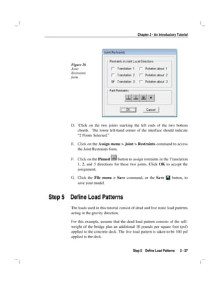 Chapter 2 - An Introductory Tutorial
Step 5 Define Load Patterns 2 - 27
Figure 26
Joint
Restraints
form
D. Click on the two joints marking the left ends of the two bottom
chords. The lower left-hand corner of the interface should indicate
“2 Points Selected.”
E. Click on the Assign menu > Joint > Restraints command to access
the Joint Restraints form.
F. Click on the Pinned button to assign restraints in the Translation
1, 2, and 3 directions for these two joints. Click OK to accept the
assignment.
G. Click the File menu > Save command, or the Save button, to
save your model.
Step 5 Define Load Patterns
The loads used in this tutorial consist of dead and live static load patterns
acting in the gravity direction.
For this example, assume that the dead load pattern consists of the self-
weight of the bridge plus an additional 10 pounds per square foot (psf)
applied to the concrete deck. The live load pattern is taken to be 100 psf
applied to the deck.
 
