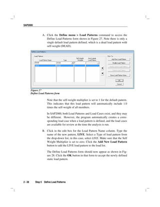 SAP2000
2 - 28 Step 5 Define Load Patterns
A. Click the Define menu > Load Patterns command to access the
Define Load Patterns form shown in Figure 27. Note there is only a
single default load pattern defined, which is a dead load pattern with
self-weight (DEAD).
Figure 27
Define Load Patterns form
Note that the self-weight multiplier is set to 1 for the default pattern.
This indicates that this load pattern will automatically include 1.0
times the self-weight of all members.
In SAP2000, both Load Patterns and Load Cases exist, and they may
be different. However, the program automatically creates a corre-
sponding load case when a load pattern is defined, and the load cases
are available for review at the time the analysis is run.
B. Click in the edit box for the Load Pattern Name column. Type the
name of the new pattern, LIVE. Select a Type of load pattern from
the drop-down list; in this case, select LIVE. Make sure that the Self
Weight Multiplier is set to zero. Click the Add New Load Pattern
button to add the LIVE load pattern to the load list.
The Define Load Patterns form should now appear as shown in Fig-
ure 28. Click the OK button in that form to accept the newly defined
static load pattern.
 