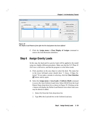 Chapter 2 - An Introductory Tutorial
Step 6 Assign Gravity Loads 2 - 29
Figure 28
The Define Load Patterns form after the live load pattern has been defined
C. Click the Assign menu > Clear Display of Assigns command to
remove the Joint Restraints identifiers.
Step 6 Assign Gravity Loads
In this step, the dead and live gravity loads will be applied to the model
using two slightly different procedures. Make sure that the X-Y Plane @
Z=0 view is still active, and that the program is in the Select mode.
A. Click anywhere on the area object to select the deck. The status bar
in the lower left-hand corner should show “1 Areas, 4 Edges Se-
lected.” If you make a mistake in selecting, click the Clear Selection
button, and try again.
B. Select the Assign menu > Area Loads > Uniform (Shell) command
to access the Area Uniform Loads form. Select DEAD from the Load
Pattern Name drop-down list as shown in Figure 29. Clicking on the
+ button will display the Define Load Patterns form where load cases
may be altered or added.
1. Select lb-ft from the Units drop-down list.
2. Type 10 in the Load edit box in the Uniform Load area.
 
