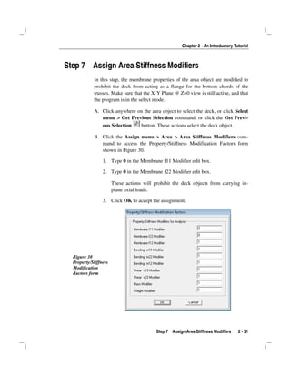 Chapter 2 - An Introductory Tutorial
Step 7 Assign Area Stiffness Modifiers 2 - 31
Step 7 Assign Area Stiffness Modifiers
In this step, the membrane properties of the area object are modified to
prohibit the deck from acting as a flange for the bottom chords of the
trusses. Make sure that the X-Y Plane @ Z=0 view is still active, and that
the program is in the select mode.
A. Click anywhere on the area object to select the deck, or click Select
menu > Get Previous Selection command, or click the Get Previ-
ous Selection button. These actions select the deck object.
B. Click the Assign menu > Area > Area Stiffness Modifiers com-
mand to access the Property/Stiffness Modification Factors form
shown in Figure 30.
1. Type 0 in the Membrane f11 Modifier edit box.
2. Type 0 in the Membrane f22 Modifier edit box.
These actions will prohibit the deck objects from carrying in-
plane axial loads.
3. Click OK to accept the assignment.
Figure 30
Property/Stiffness
Modification
Factors form
 