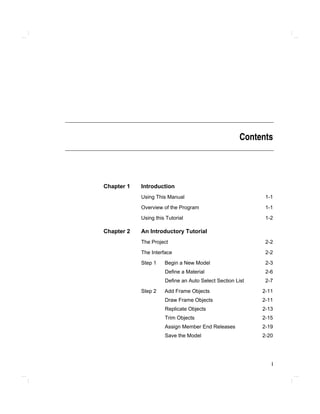 i
Contents
Chapter 1 Introduction
Using This Manual 1-1
Overview of the Program 1-1
Using this Tutorial 1-2
Chapter 2 An Introductory Tutorial
The Project 2-2
The Interface 2-2
Step 1 Begin a New Model 2-3
Define a Material 2-6
Define an Auto Select Section List 2-7
Step 2 Add Frame Objects 2-11
Draw Frame Objects 2-11
Replicate Objects 2-13
Trim Objects 2-15
Assign Member End Releases 2-19
Save the Model 2-20
 