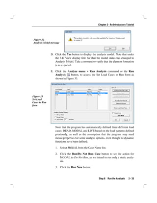 Chapter 2 - An Introductory Tutorial
Step 8 Run the Analysis 2 - 33
Figure 32
Analysis Model message
D. Click the Yes button to display the analysis model. Note that under
the 3-D View display title bar that the model status has changed to
Analysis Model. Take a moment to verify that the element formation
is as expected.
E. Click the Analyze menu > Run Analysis command or the Run
Analysis button, to access the Set Load Cases to Run form as
shown in Figure 33.
Figure 33
Set Load
Cases to Run
form
Note that the program has automatically defined three different load
cases: DEAD, MODAL and LIVE based on the load patterns defined
previously, as well as the assumption that the program may need
modal properties for some analysis options, even though no dynamic
functions have been defined.
1. Select MODAL from the Case Name list.
2. Click the Run/Do Not Run Case button to set the action for
MODAL to Do Not Run, as we intend to run only a static analy-
sis.
3. Click the Run Now button.
 