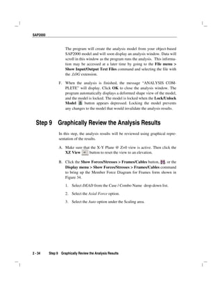 SAP2000
2 - 34 Step 9 Graphically Review the Analysis Results
The program will create the analysis model from your object-based
SAP2000 model and will soon display an analysis window. Data will
scroll in this window as the program runs the analysis. This informa-
tion may be accessed at a later time by going to the File menu >
Show Input/Output Text Files command and selecting the file with
the .LOG extension.
F. When the analysis is finished, the message “ANALYSIS COM-
PLETE” will display. Click OK to close the analysis window. The
program automatically displays a deformed shape view of the model,
and the model is locked. The model is locked when the Lock/Unlock
Model button appears depressed. Locking the model prevents
any changes to the model that would invalidate the analysis results.
Step 9 Graphically Review the Analysis Results
In this step, the analysis results will be reviewed using graphical repre-
sentation of the results.
A. Make sure that the X-Y Plane @ Z=0 view is active. Then click the
XZ View button to reset the view to an elevation.
B. Click the Show Forces/Stresses > Frames/Cables button, , or the
Display menu > Show Forces/Stresses > Frames/Cables command
to bring up the Member Force Diagram for Frames form shown in
Figure 34.
1. Select DEAD from the Case / Combo Name drop-down list.
2. Select the Axial Force option.
3. Select the Auto option under the Scaling area.
 