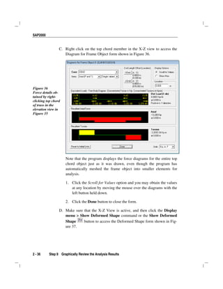 SAP2000
2 - 36 Step 9 Graphically Review the Analysis Results
C. Right click on the top chord member in the X-Z view to access the
Diagram for Frame Object form shown in Figure 36.
Figure 36
Force details ob-
tained by right-
clicking top chord
of truss in the
elevation view in
Figure 35
Note that the program displays the force diagrams for the entire top
chord object just as it was drawn, even though the program has
automatically meshed the frame object into smaller elements for
analysis.
1. Click the Scroll for Values option and you may obtain the values
at any location by moving the mouse over the diagrams with the
left button held down.
2. Click the Done button to close the form.
D. Make sure that the X-Z View is active, and then click the Display
menu > Show Deformed Shape command or the Show Deformed
Shape button to access the Deformed Shape form shown in Fig-
ure 37.
 