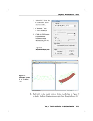 Chapter 2 - An Introductory Tutorial
Step 9 Graphically Review the Analysis Results 2 - 37
1. Select LIVE from the
Case/Combo Name
drop-down list.
2. Check the Cubic
Curve check box.
3. Click the OK button
to generate the
deformed shape
shown in Figure 38.
Figure 37
Deformed Shape form
Figure 38
Deformed Shape
in an elevation
view
E. Right click on the middle joint on the top chord object in Figure 38
to display the Joint Displacements results form shown in Figure 39.
 