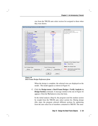 Chapter 2 - An Introductory Tutorial
Step 10 Design the Steel Frame Objects 2 - 39
size from the TRUSS auto select section list assigned to them when
they were drawn.
Figure 40
Steel Frame Design Preferences form
When the design is complete, the selected sizes are displayed on the
model. The model appears as shown in Figure 41.
C. Click the Design menu > Steel Frame Design > Verify Analysis vs
Design Section command. A message similar to the one in Figure 42
appears. Click the No button to close the form.
In the initial analysis (Step 8), the program used the median section
by weight from the TRUSS auto select section list. During design
(this step), the program selected different sections by optimizing
from the auto select list of members contained in TRUSS. The num-
 