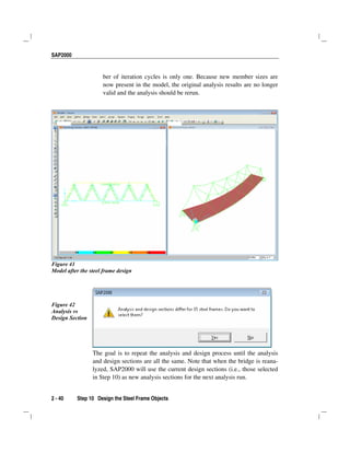 SAP2000
2 - 40 Step 10 Design the Steel Frame Objects
ber of iteration cycles is only one. Because new member sizes are
now present in the model, the original analysis results are no longer
valid and the analysis should be rerun.
Figure 41
Model after the steel frame design
Figure 42
Analysis vs
Design Section
The goal is to repeat the analysis and design process until the analysis
and design sections are all the same. Note that when the bridge is reana-
lyzed, SAP2000 will use the current design sections (i.e., those selected
in Step 10) as new analysis sections for the next analysis run.
 