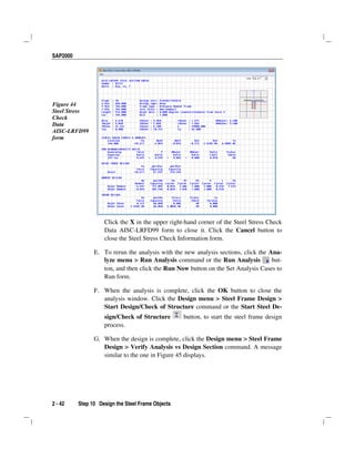 SAP2000
2 - 42 Step 10 Design the Steel Frame Objects
Figure 44
Steel Stress
Check
Data
AISC-LRFD99
form
Click the X in the upper right-hand corner of the Steel Stress Check
Data AISC-LRFD99 form to close it. Click the Cancel button to
close the Steel Stress Check Information form.
E. To rerun the analysis with the new analysis sections, click the Ana-
lyze menu > Run Analysis command or the Run Analysis but-
ton, and then click the Run Now button on the Set Analysis Cases to
Run form.
F. When the analysis is complete, click the OK button to close the
analysis window. Click the Design menu > Steel Frame Design >
Start Design/Check of Structure command or the Start Steel De-
sign/Check of Structure button, to start the steel frame design
process.
G. When the design is complete, click the Design menu > Steel Frame
Design > Verify Analysis vs Design Section command. A message
similar to the one in Figure 45 displays.
 