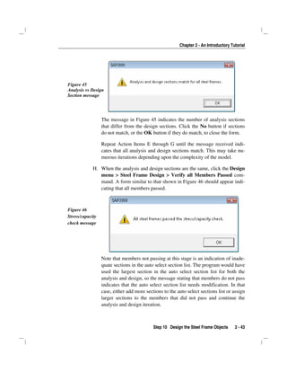 Chapter 2 - An Introductory Tutorial
Step 10 Design the Steel Frame Objects 2 - 43
Figure 45
Analysis vs Design
Section message
The message in Figure 45 indicates the number of analysis sections
that differ from the design sections. Click the No button if sections
do not match, or the OK button if they do match, to close the form.
Repeat Action Items E through G until the message received indi-
cates that all analysis and design sections match. This may take nu-
merous iterations depending upon the complexity of the model.
H. When the analysis and design sections are the same, click the Design
menu > Steel Frame Design > Verify all Members Passed com-
mand. A form similar to that shown in Figure 46 should appear indi-
cating that all members passed.
Figure 46
Stress/capacity
check message
Note that members not passing at this stage is an indication of inade-
quate sections in the auto select section list. The program would have
used the largest section in the auto select section list for both the
analysis and design, so the message stating that members do not pass
indicates that the auto select section list needs modification. In that
case, either add more sections to the auto select sections list or assign
larger sections to the members that did not pass and continue the
analysis and design iteration.
 