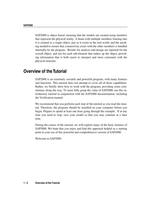 SAP2000
1 - 2 Overview of the Tutorial
SAP2000 is object based, meaning that the models are created using members
that represent the physical reality. A beam with multiple members framing into
it is created as a single object, just as it exists in the real world, and the mesh-
ing needed to ensure that connectivity exists with the other members is handled
internally by the program. Results for analysis and design are reported for the
overall object, and not for each sub-element that makes up the object, provid-
ing information that is both easier to interpret and more consistent with the
physical structure.
Overview of theTutorial
SAP2000 is an extremely versatile and powerful program, with many features
and functions. This tutorial does not attempt to cover all of those capabilities.
Rather, we briefly show how to work with the program, providing some com-
mentary along the way. To more fully grasp the value of SAP2000, use this in-
troductory tutorial in conjunction with the SAP2000 documentation, including
the Verification manual.
We recommend that you perform each step of the tutorial as you read the man-
ual. Therefore, the program should be installed on your computer before you
begin. Prepare to spend at least one hour going through the example. If at any
time you need to stop, save your model so that you may continue at a later
time.
During the course of the tutorial, we will explore many of the basic features of
SAP2000. We hope that you enjoy and find this approach helpful as a starting
point in your use of this powerful and comprehensive version of SAP2000.
Welcome to SAP2000.
 