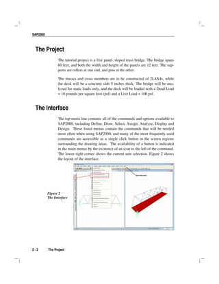SAP2000
2 - 2 The Project
The Project
The tutorial project is a five panel, sloped truss bridge. The bridge spans
60 feet, and both the width and height of the panels are 12 feet. The sup-
ports are rollers at one end, and pins at the other.
The trusses and cross members are to be constructed of 2L4X4s, while
the deck will be a concrete slab 5 inches thick. The bridge will be ana-
lyzed for static loads only, and the deck will be loaded with a Dead Load
= 10 pounds per square foot (psf) and a Live Load = 100 psf.
The Interface
The top menu line contains all of the commands and options available to
SAP2000, including Define, Draw, Select, Assign, Analyze, Display and
Design. These listed menus contain the commands that will be needed
most often when using SAP2000, and many of the most frequently used
commands are accessible as a single click button in the screen regions
surrounding the drawing areas. The availability of a button is indicated
in the main menus by the existence of an icon to the left of the command.
The lower right corner shows the current unit selection. Figure 2 shows
the layout of the interface.
Figure 2
The Interface
 