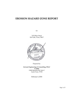 Page 1 of 3
EROSION HAZARD ZONE REPORT
for
3133 Mary Street
Del Valle, Texas, 78617
Prepared by:
Servant Engineering & Consulting, PLLC
F-16504
12000 Manchaca Rd. Suite C
Austin Texas, 78748
February 6, 2018
 