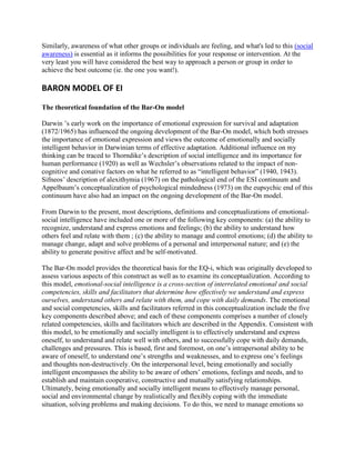 Similarly, awareness of what other groups or individuals are feeling, and what's led to this (social
awareness) is essential as it informs the possibilities for your response or intervention. At the
very least you will have considered the best way to approach a person or group in order to
achieve the best outcome (ie. the one you want!).

BARON MODEL OF EI

The theoretical foundation of the Bar-On model

Darwin ’s early work on the importance of emotional expression for survival and adaptation
(1872/1965) has influenced the ongoing development of the Bar-On model, which both stresses
the importance of emotional expression and views the outcome of emotionally and socially
intelligent behavior in Darwinian terms of effective adaptation. Additional influence on my
thinking can be traced to Thorndike’s description of social intelligence and its importance for
human performance (1920) as well as Wechsler’s observations related to the impact of non-
cognitive and conative factors on what he referred to as “intelligent behavior” (1940, 1943).
Sifneos’ description of alexithymia (1967) on the pathological end of the ESI continuum and
Appelbaum’s conceptualization of psychological mindedness (1973) on the eupsychic end of this
continuum have also had an impact on the ongoing development of the Bar-On model.

From Darwin to the present, most descriptions, definitions and conceptualizations of emotional-
social intelligence have included one or more of the following key components: (a) the ability to
recognize, understand and express emotions and feelings; (b) the ability to understand how
others feel and relate with them ; (c) the ability to manage and control emotions; (d) the ability to
manage change, adapt and solve problems of a personal and interpersonal nature; and (e) the
ability to generate positive affect and be self-motivated.

The Bar-On model provides the theoretical basis for the EQ-i, which was originally developed to
assess various aspects of this construct as well as to examine its conceptualization. According to
this model, emotional-social intelligence is a cross-section of interrelated emotional and social
competencies, skills and facilitators that determine how effectively we understand and express
ourselves, understand others and relate with them, and cope with daily demands. The emotional
and social competencies, skills and facilitators referred in this conceptualization include the five
key components described above; and each of these components comprises a number of closely
related competencies, skills and facilitators which are described in the Appendix. Consistent with
this model, to be emotionally and socially intelligent is to effectively understand and express
oneself, to understand and relate well with others, and to successfully cope with daily demands,
challenges and pressures. This is based, first and foremost, on one’s intrapersonal ability to be
aware of oneself, to understand one’s strengths and weaknesses, and to express one’s feelings
and thoughts non-destructively. On the interpersonal level, being emotionally and socially
intelligent encompasses the ability to be aware of others’ emotions, feelings and needs, and to
establish and maintain cooperative, constructive and mutually satisfying relationships.
Ultimately, being emotionally and socially intelligent means to effectively manage personal,
social and environmental change by realistically and flexibly coping with the immediate
situation, solving problems and making decisions. To do this, we need to manage emotions so
 