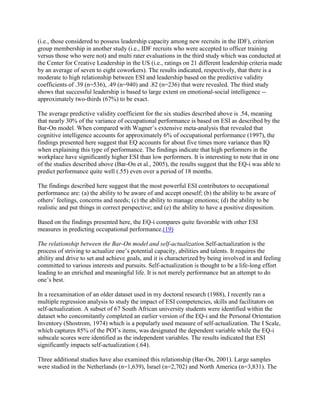 (i.e., those considered to possess leadership capacity among new recruits in the IDF), criterion
group membership in another study (i.e., IDF recruits who were accepted to officer training
versus those who were not) and multi rater evaluations in the third study which was conducted at
the Center for Creative Leadership in the US (i.e., ratings on 21 different leadership criteria made
by an average of seven to eight coworkers). The results indicated, respectively, that there is a
moderate to high relationship between ESI and leadership based on the predictive validity
coefficients of .39 (n=536), .49 (n=940) and .82 (n=236) that were revealed. The third study
shows that successful leadership is based to large extent on emotional-social intelligence --
approximately two-thirds (67%) to be exact.

The average predictive validity coefficient for the six studies described above is .54, meaning
that nearly 30% of the variance of occupational performance is based on ESI as described by the
Bar-On model. When compared with Wagner’s extensive meta-analysis that revealed that
cognitive intelligence accounts for approximately 6% of occupational performance (1997), the
findings presented here suggest that EQ accounts for about five times more variance than IQ
when explaining this type of performance. The findings indicate that high performers in the
workplace have significantly higher ESI than low performers. It is interesting to note that in one
of the studies described above (Bar-On et al., 2005), the results suggest that the EQ-i was able to
predict performance quite well (.55) even over a period of 18 months.

The findings described here suggest that the most powerful ESI contributors to occupational
performance are: (a) the ability to be aware of and accept oneself; (b) the ability to be aware of
others’ feelings, concerns and needs; (c) the ability to manage emotions; (d) the ability to be
realistic and put things in correct perspective; and (e) the ability to have a positive disposition.

Based on the findings presented here, the EQ-i compares quite favorable with other ESI
measures in predicting occupational performance.(19)

The relationship between the Bar-On model and self-actualization.Self-actualization is the
process of striving to actualize one’s potential capacity, abilities and talents. It requires the
ability and drive to set and achieve goals, and it is characterized by being involved in and feeling
committed to various interests and pursuits. Self-actualization is thought to be a life-long effort
leading to an enriched and meaningful life. It is not merely performance but an attempt to do
one’s best.

In a reexamination of an older dataset used in my doctoral research (1988), I recently ran a
multiple regression analysis to study the impact of ESI competencies, skills and facilitators on
self-actualization. A subset of 67 South African university students were identified within the
dataset who concomitantly completed an earlier version of the EQ-i and the Personal Orientation
Inventory (Shostrom, 1974) which is a popularly used measure of self-actualization. The I Scale,
which captures 85% of the POI’s items, was designated the dependent variable while the EQ-i
subscale scores were identified as the independent variables. The results indicated that ESI
significantly impacts self-actualization (.64).

Three additional studies have also examined this relationship (Bar-On, 2001). Large samples
were studied in the Netherlands (n=1,639), Israel (n=2,702) and North America (n=3,831). The
 