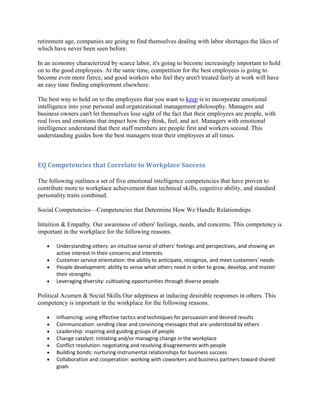 retirement age, companies are going to find themselves dealing with labor shortages the likes of
which have never been seen before.

In an economy characterized by scarce labor, it's going to become increasingly important to hold
on to the good employees. At the same time, competition for the best employees is going to
become even more fierce, and good workers who feel they aren't treated fairly at work will have
an easy time finding employment elsewhere.

The best way to hold on to the employees that you want to keep is to incorporate emotional
intelligence into your personal and organizational management philosophy. Managers and
business owners can't let themselves lose sight of the fact that their employees are people, with
real lives and emotions that impact how they think, feel, and act. Managers with emotional
intelligence understand that their staff members are people first and workers second. This
understanding guides how the best managers treat their employees at all times.



EQ Competencies that Correlate to Workplace Success

The following outlines a set of five emotional intelligence competencies that have proven to
contribute more to workplace achievement than technical skills, cognitive ability, and standard
personality traits combined.

Social Competencies—Competencies that Determine How We Handle Relationships

Intuition & Empathy. Our awareness of others' feelings, needs, and concerns. This competency is
important in the workplace for the following reasons.

       Understanding others: an intuitive sense of others' feelings and perspectives, and showing an
       active interest in their concerns and interests
       Customer service orientation: the ability to anticipate, recognize, and meet customers' needs
       People development: ability to sense what others need in order to grow, develop, and master
       their strengths
       Leveraging diversity: cultivating opportunities through diverse people

Political Acumen & Social Skills.Our adeptness at inducing desirable responses in others. This
competency is important in the workplace for the following reasons.

       Influencing: using effective tactics and techniques for persuasion and desired results
       Communication: sending clear and convincing messages that are understood by others
       Leadership: inspiring and guiding groups of people
       Change catalyst: initiating and/or managing change in the workplace
       Conflict resolution: negotiating and resolving disagreements with people
       Building bonds: nurturing instrumental relationships for business success
       Collaboration and cooperation: working with coworkers and business partners toward shared
       goals
 