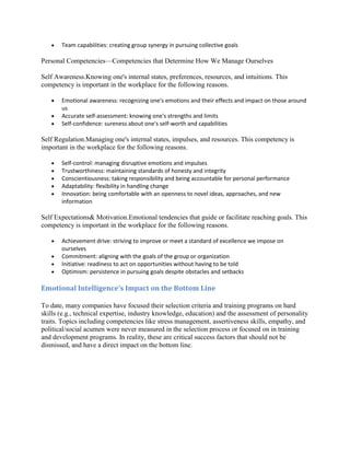 Team capabilities: creating group synergy in pursuing collective goals

Personal Competencies—Competencies that Determine How We Manage Ourselves

Self Awareness.Knowing one's internal states, preferences, resources, and intuitions. This
competency is important in the workplace for the following reasons.

       Emotional awareness: recognizing one's emotions and their effects and impact on those around
       us
       Accurate self-assessment: knowing one's strengths and limits
       Self-confidence: sureness about one's self-worth and capabilities

Self Regulation.Managing one's internal states, impulses, and resources. This competency is
important in the workplace for the following reasons.

       Self-control: managing disruptive emotions and impulses
       Trustworthiness: maintaining standards of honesty and integrity
       Conscientiousness: taking responsibility and being accountable for personal performance
       Adaptability: flexibility in handling change
       Innovation: being comfortable with an openness to novel ideas, approaches, and new
       information

Self Expectations& Motivation.Emotional tendencies that guide or facilitate reaching goals. This
competency is important in the workplace for the following reasons.

       Achievement drive: striving to improve or meet a standard of excellence we impose on
       ourselves
       Commitment: aligning with the goals of the group or organization
       Initiative: readiness to act on opportunities without having to be told
       Optimism: persistence in pursuing goals despite obstacles and setbacks

Emotional Intelligence's Impact on the Bottom Line

To date, many companies have focused their selection criteria and training programs on hard
skills (e.g., technical expertise, industry knowledge, education) and the assessment of personality
traits. Topics including competencies like stress management, assertiveness skills, empathy, and
political/social acumen were never measured in the selection process or focused on in training
and development programs. In reality, these are critical success factors that should not be
dismissed, and have a direct impact on the bottom line.
 